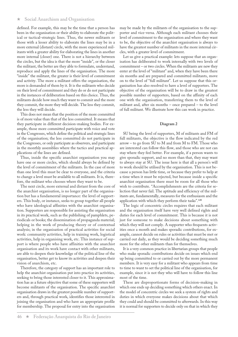 * Social Anarchism and Organisation defined. For example, this may be the time that a person has been in the organisation or their abiliy to elaborate the polit- ical or tactical-strategic lines. Thus, the newer militants or those with a lesser abilty to elaborate the lines may be in a ‘more external (distant) circle, with the more experienced mil- tants with a geeater ability for eaborating the lines in another ‘more internal (closer) one. There is not a hierarchy between the circls, but the idea is that the more inside”, o the closer the militant, the better are they able to formulate, understand, seproduce and apply the lines of the organisation. The more “inside” the militant, the greater is their evel of commitment and activity. The more a militant offers the organisation, the ‘more is demanded of them by t. It i the militants who decide o their level of commitment and they do or do not participate: in the instances of deliberation based on this choice. Thus, the ‘militants decide how much they want to commit and the more they commit, the more they will decide. The less they commit, the less they will decide. This does not mean that the postion of the more committed s of more value than that of the less committed. It means that they participate in different decision-making bodies. For ex- ample, those more committed participate with voice and vote in the Congresses, which define the political and strategie lines of the organisation; the less committed do not participate in the Congresses, or only participate as observers, and participate: in the monthly assemblies where the tactics and practical ap- plications of the lines are defined. Thus, inside the specific anarchist organisation you may have one or more circles, which should always be defined by the level of commitment of the militants. In the case of more than one level this must be clear to everyone, and the criteria t0 change a level must be available to all milicants. Iti, there- fore, the militant who chooses where they want to be. The next circle, more external and distant from the core of the anarchist organisation, is no longer part of the organisa- tion but has a fundamental importance: the level of support- ers. This body, orinstance, seks to group together all people ‘who have ideological affinites with the anarchist organisa- tion. Supporters are responsible for asisting the organisation inits practical work, such as the publishing of pamphiers, pe- riodicals or books; the dissemination of propaganda material; helping in the work of producing theory or of contextual analysis; in the organisation of practical activities for social ‘work: community activities, help in training work, logistical activities, help in organising work, etc. This instance of sup- port is where people who have affinities with the anarchist organisation and its work have contact with other militants, are able to deepen their knowledge of the political ine of the organisation, better get to know it activities and deepen their vision of anarchism, etc Therefore, the category of support has an important role to help the anarchist organisation put into practice its activiies, secking to bring those interested closer to t. This approxima- tion has as a future objective that some of these supporters will become militants of the organisation. The specific anarchist organisation draws in the greatest possible number of support- exs and, through practical work, identifies those inerested in joining the organisation and who have an appropriate profile for membership. The proposal for entry into the organisation may be made by the militants of the organisation to the sup- porter and vice-versa. Although each militant chooses their level of commitment to the organisation and where they want 0 be, the objective of the anarchist organisation is always to have the greatest number of militants in the more internal cir- cles, with a greater level of commitment. Let us give a practical example: lets suppose that an organ- isation has deliberated to work internally with two levels of commitment ~or two circles. When the militants are new they enterat the level of “militant” and, when they have been there six months and are prepared and committed militants, move on t0 the level of “full militant”. Let us suppose that this or- ganisation has also resolved to have a level of supporters. The objective of the organisation will be to draw in the greatest possible number of supporters, based on the affinity of each one with the organisation, transferring them to the level of militant and, after six months — once prepared ~ to the level of full militant. We illustrate how this can work in practice. Diagram2 SU being the level of supporters, M of militants and FM of full militants, the objecive is the flow indicated by the red arrow ~ to go from SU to M and from M to FM. Those who are interested can follow this flow, and those who are not can stay where they feel beter. For example, if a person wants to ive sporadic support, and no more than that, they may want 0 always stay at SU. The issue here is that all a person’s will to work should be uilised by the organisation. This is not be- cause a person has ltle time, or because they prefer to help at a time when it must be rejected, but because inside a specific anarchist organisation there must be room for all those who wish to contribute. *Accomplishments are the erieria for se- lection that never fuil. The aptitude and effciency of the mil- itants are, fundamentally, measures for the enthusiasm and the application with which they perform their tasks” 2 The logie of concentric circles requires that each militant and the organisation itself have very well defined rights and duties for each level of commitment. This is because it is not just for someone to make decisions about something with which they will not comply. A supporter who frequents activ- ities once 2 month and makes sporadic contributions, for ex- ample, cannot decide on rules or activities that must be met or carried out daily, as they would be deciding something much more for the other militants than for themselves. Itis a very common practice in libertarian groups that people who make sporadic contributions decide on issues which end up being committed to or carried out by the more permanent members. It i very easy for a militant who appears from time o time to want to st the political line of the organisation, for example, since it is not they who will have to follow this line most of the time. These are disproportionate forms of decision-making in which one ends up deciding something which others enact. In the model of concentric circles we seek a system of rights and duties in which everyone makes decisions about that which they could and should be committed to afterwards. In this way itis normal for supporters o decide only on that in which they 46 * Federagio Anarquista do Rio de Janeiro